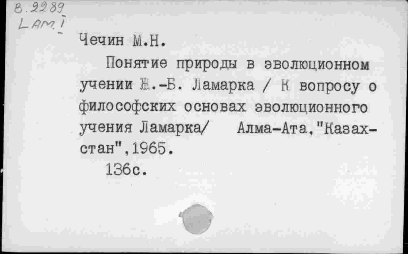 ﻿6.	37
7
Чечин М.Н.
Понятие природы в эволюционном учении Ж.-Б. Ламарка / К вопросу о философских основах эволюционного учения Ламарка/ Алма-Ата,"Казахстан”, 1965.
136с.